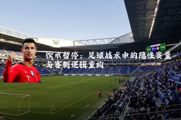 饮水暂停：足球战术中的隐性变量与赛制逻辑重构